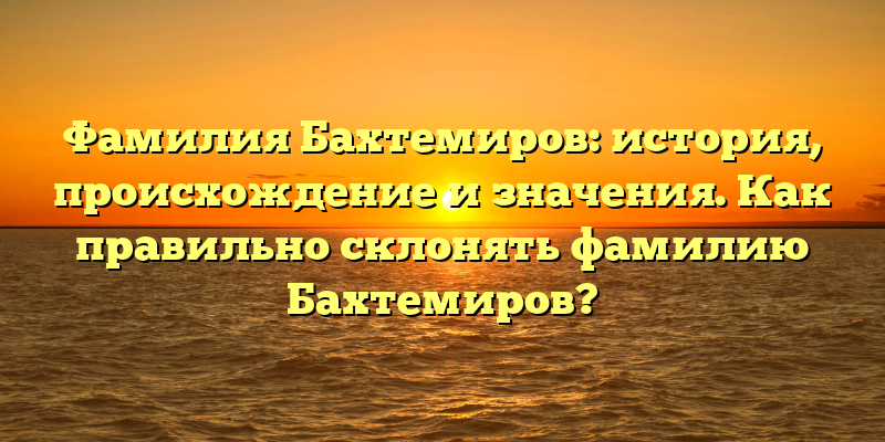 Фамилия Бахтемиров: история, происхождение и значения. Как правильно склонять фамилию Бахтемиров?