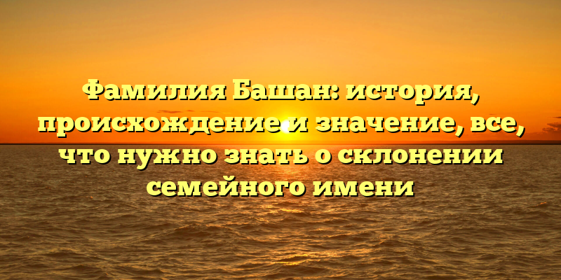 Фамилия Башан: история, происхождение и значение, все, что нужно знать о склонении семейного имени