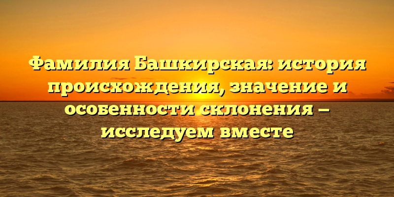 Фамилия Башкирская: история происхождения, значение и особенности склонения — исследуем вместе