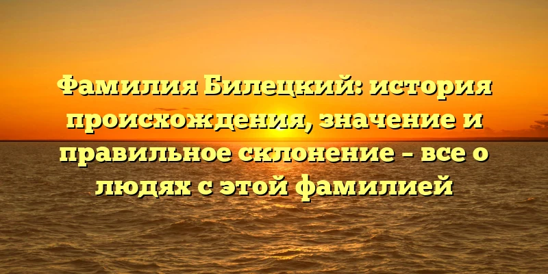 Фамилия Билецкий: история происхождения, значение и правильное склонение – все о людях с этой фамилией