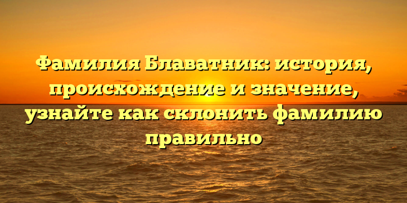 Фамилия Блаватник: история, происхождение и значение, узнайте как склонить фамилию правильно