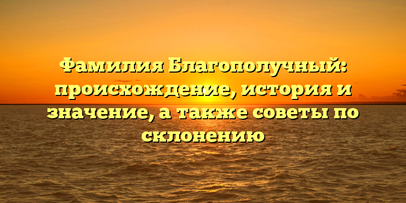 Фамилия Благополучный: происхождение, история и значение, а также советы по склонению