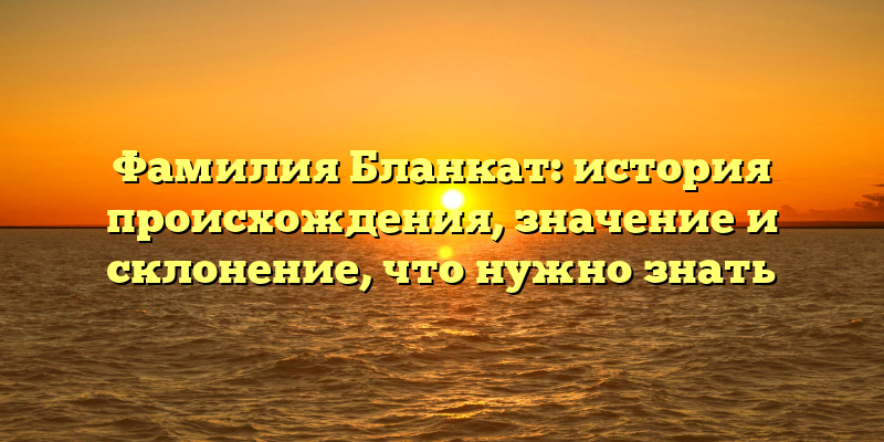 Фамилия Бланкат: история происхождения, значение и склонение, что нужно знать