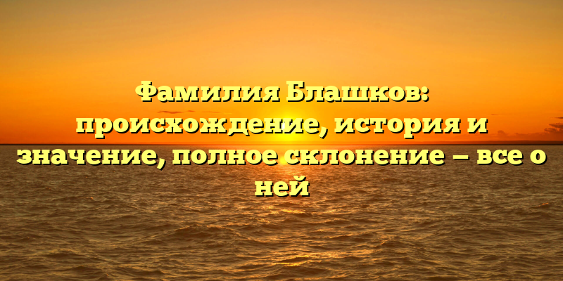 Фамилия Блашков: происхождение, история и значение, полное склонение — все о ней