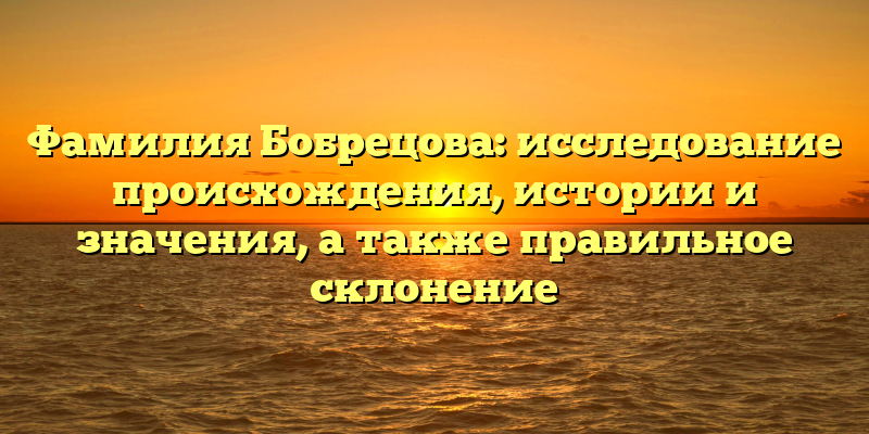 Фамилия Бобрецова: исследование происхождения, истории и значения, а также правильное склонение