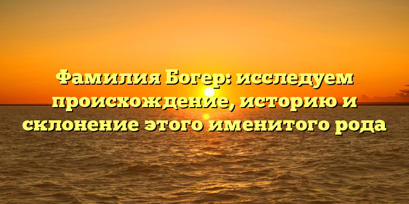 Фамилия Богер: исследуем происхождение, историю и склонение этого именитого рода