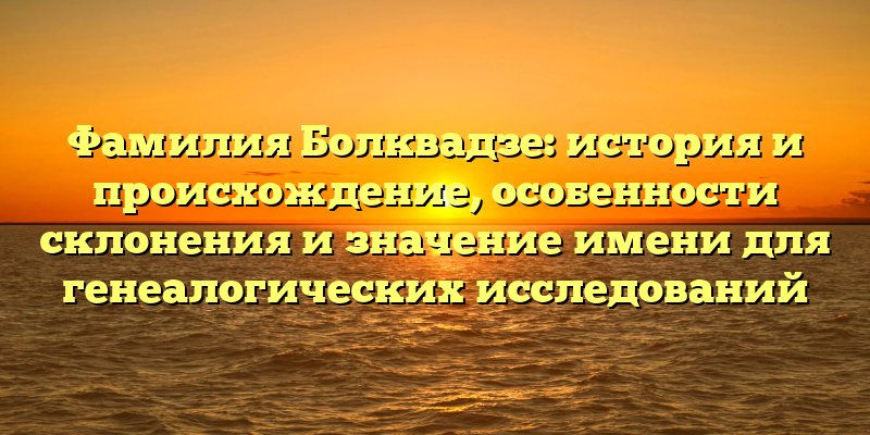 Фамилия Болквадзе: история и происхождение, особенности склонения и значение имени для генеалогических исследований