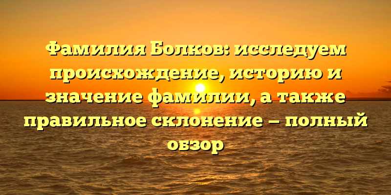 Фамилия Болков: исследуем происхождение, историю и значение фамилии, а также правильное склонение — полный обзор