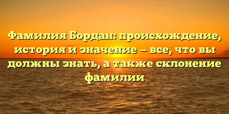 Фамилия Бордан: происхождение, история и значение — все, что вы должны знать, а также склонение фамилии