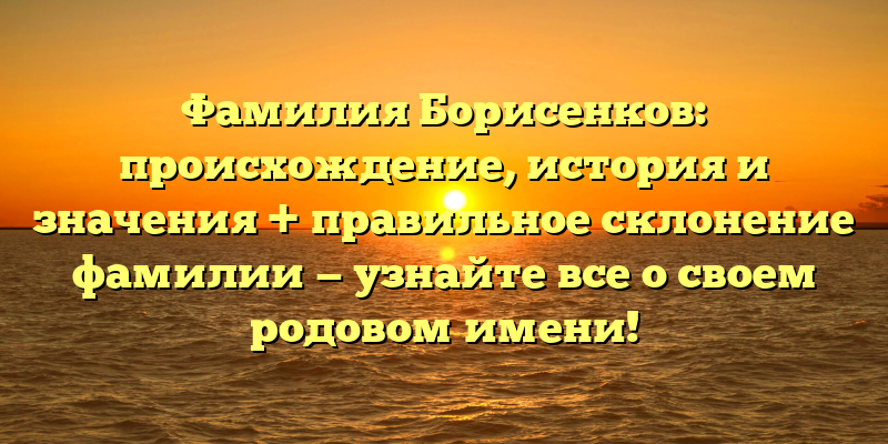 Фамилия Борисенков: происхождение, история и значения + правильное склонение фамилии — узнайте все о своем родовом имени!