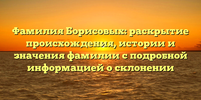 Фамилия Борисовых: раскрытие происхождения, истории и значения фамилии с подробной информацией о склонении
