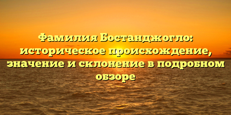 Фамилия Бостанджогло: историческое происхождение, значение и склонение в подробном обзоре