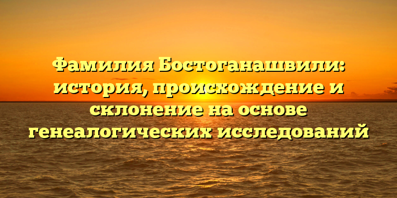 Фамилия Бостоганашвили: история, происхождение и склонение на основе генеалогических исследований