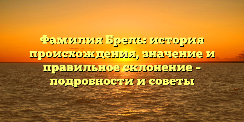 Фамилия Брель: история происхождения, значение и правильное склонение – подробности и советы