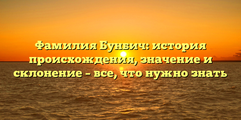 Фамилия Бунбич: история происхождения, значение и склонение – все, что нужно знать