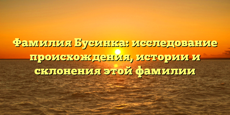 Фамилия Бусинка: исследование происхождения, истории и склонения этой фамилии