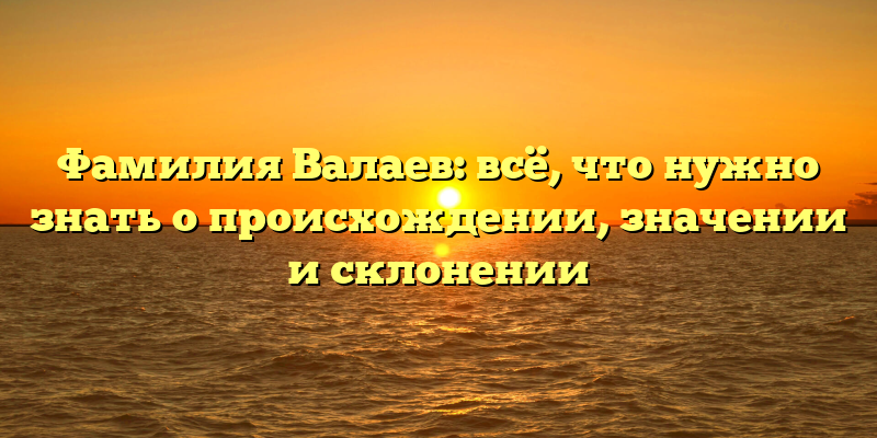 Фамилия Валаев: всё, что нужно знать о происхождении, значении и склонении