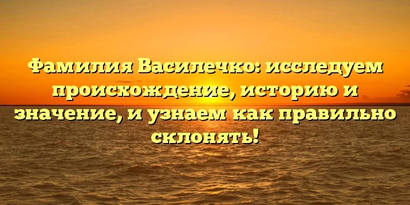 Фамилия Василечко: исследуем происхождение, историю и значение, и узнаем как правильно склонять!