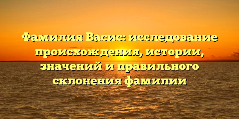 Фамилия Васис: исследование происхождения, истории, значений и правильного склонения фамилии