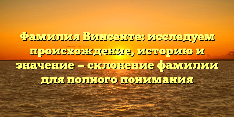 Фамилия Винсенте: исследуем происхождение, историю и значение — склонение фамилии для полного понимания