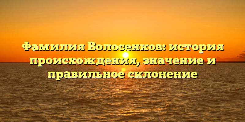 Фамилия Волосенков: история происхождения, значение и правильное склонение