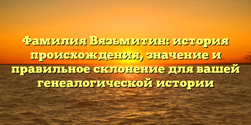 Фамилия Вязьмитин: история происхождения, значение и правильное склонение для вашей генеалогической истории