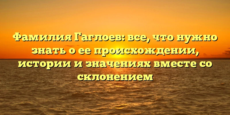 Фамилия Гаглоев: все, что нужно знать о ее происхождении, истории и значениях вместе со склонением