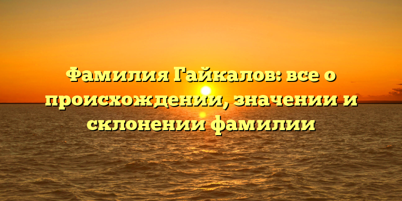 Фамилия Гайкалов: все о происхождении, значении и склонении фамилии