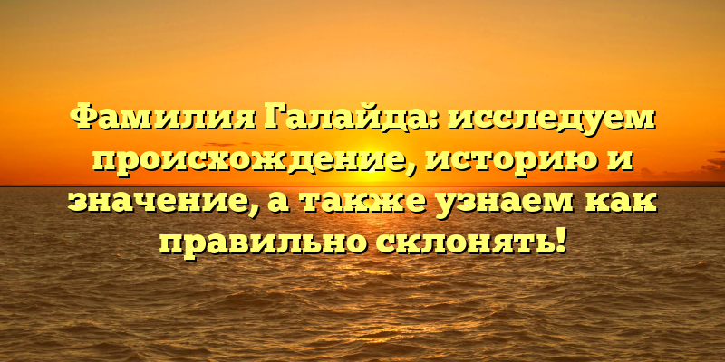 Фамилия Галайда: исследуем происхождение, историю и значение, а также узнаем как правильно склонять!