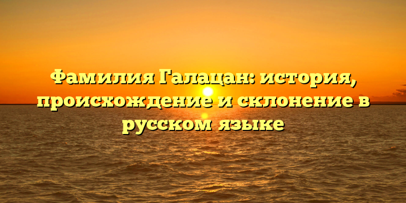 Фамилия Галацан: история, происхождение и склонение в русском языке