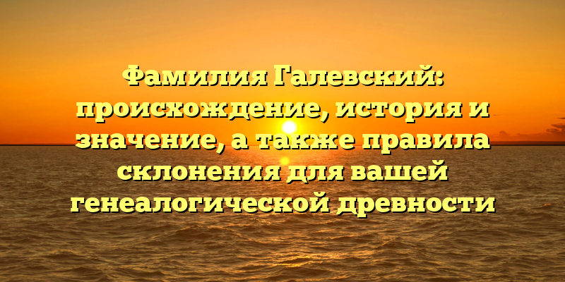 Фамилия Галевский: происхождение, история и значение, а также правила склонения для вашей генеалогической древности