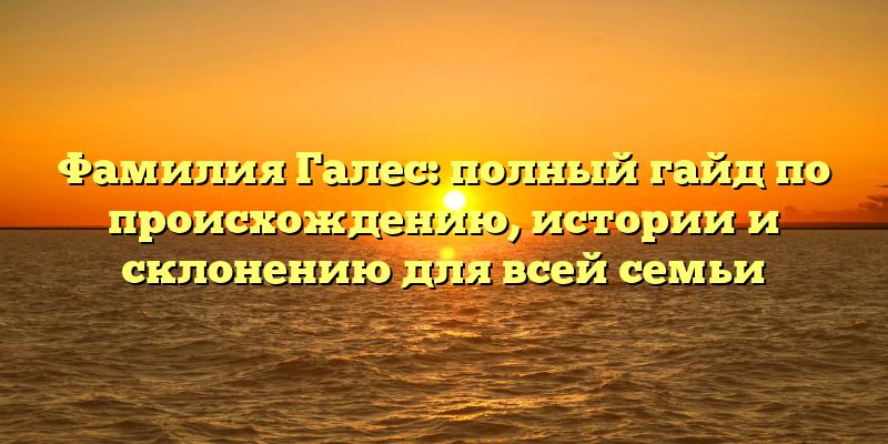 Фамилия Галес: полный гайд по происхождению, истории и склонению для всей семьи