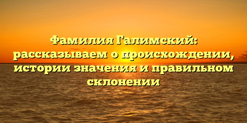 Фамилия Галимский: рассказываем о происхождении, истории значения и правильном склонении