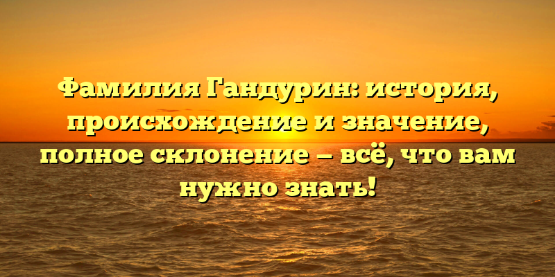 Фамилия Гандурин: история, происхождение и значение, полное склонение — всё, что вам нужно знать!