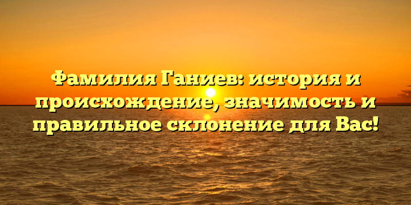 Фамилия Ганиев: история и происхождение, значимость и правильное склонение для Вас!