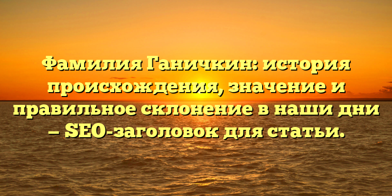 Фамилия Ганичкин: история происхождения, значение и правильное склонение в наши дни — SEO-заголовок для статьи.