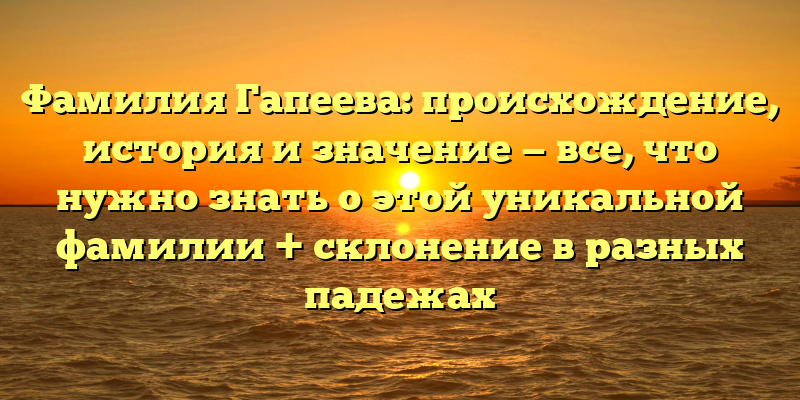 Фамилия Гапеева: происхождение, история и значение — все, что нужно знать о этой уникальной фамилии + склонение в разных падежах