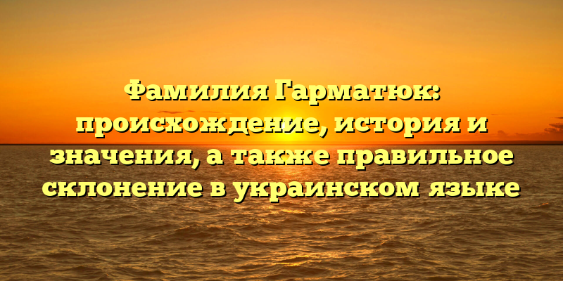 Фамилия Гарматюк: происхождение, история и значения, а также правильное склонение в украинском языке