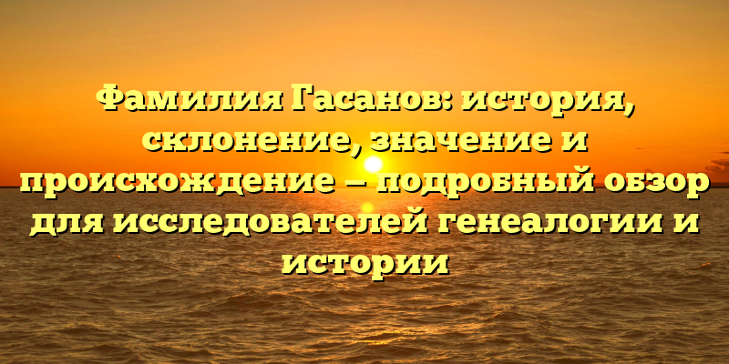 Фамилия Гасанов: история, склонение, значение и происхождение — подробный обзор для исследователей генеалогии и истории