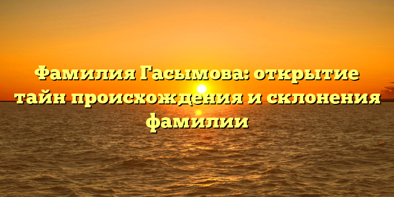 Фамилия Гасымова: открытие тайн происхождения и склонения фамилии