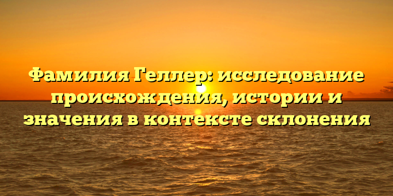 Фамилия Геллер: исследование происхождения, истории и значения в контексте склонения
