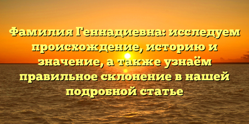 Фамилия Геннадиевна: исследуем происхождение, историю и значение, а также узнаём правильное склонение в нашей подробной статье