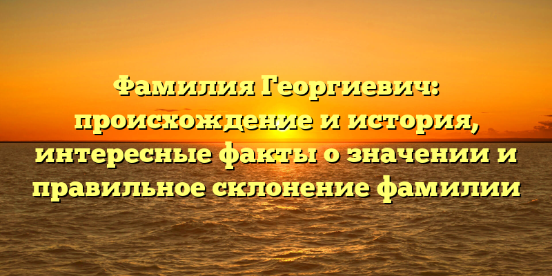 Фамилия Георгиевич: происхождение и история, интересные факты о значении и правильное склонение фамилии