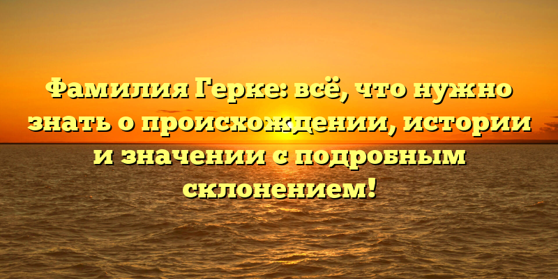 Фамилия Герке: всё, что нужно знать о происхождении, истории и значении с подробным склонением!