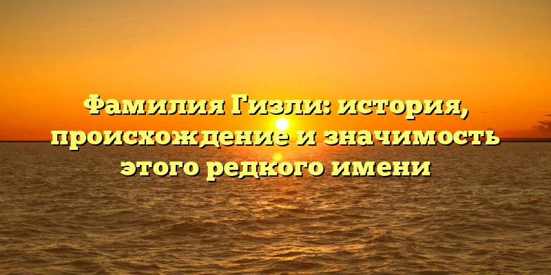 Фамилия Гизли: история, происхождение и значимость этого редкого имени