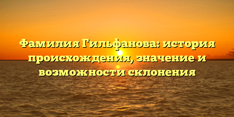 Фамилия Гильфанова: история происхождения, значение и возможности склонения