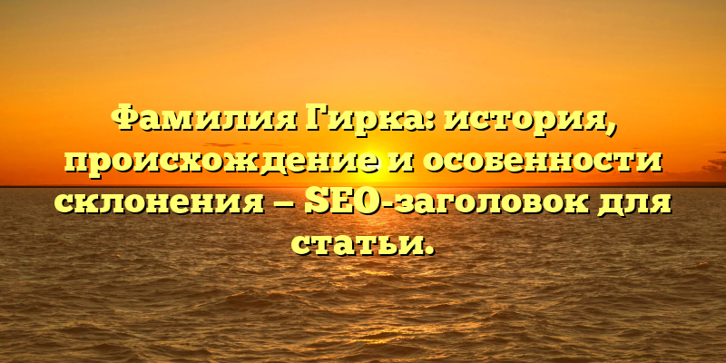 Фамилия Гирка: история, происхождение и особенности склонения — SEO-заголовок для статьи.