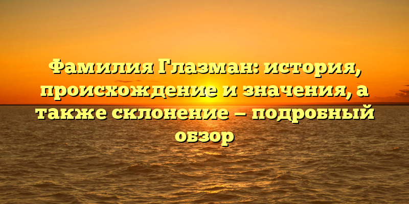 Фамилия Глазман: история, происхождение и значения, а также склонение — подробный обзор