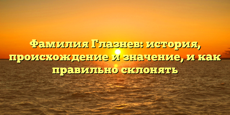 Фамилия Глазнев: история, происхождение и значение, и как правильно склонять