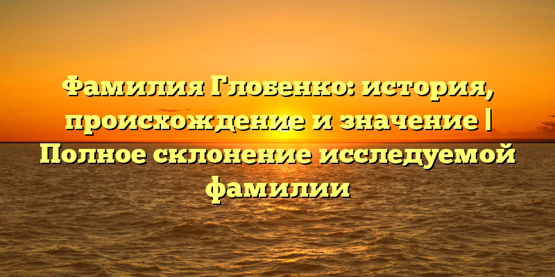 Фамилия Глобенко: история, происхождение и значение | Полное склонение исследуемой фамилии